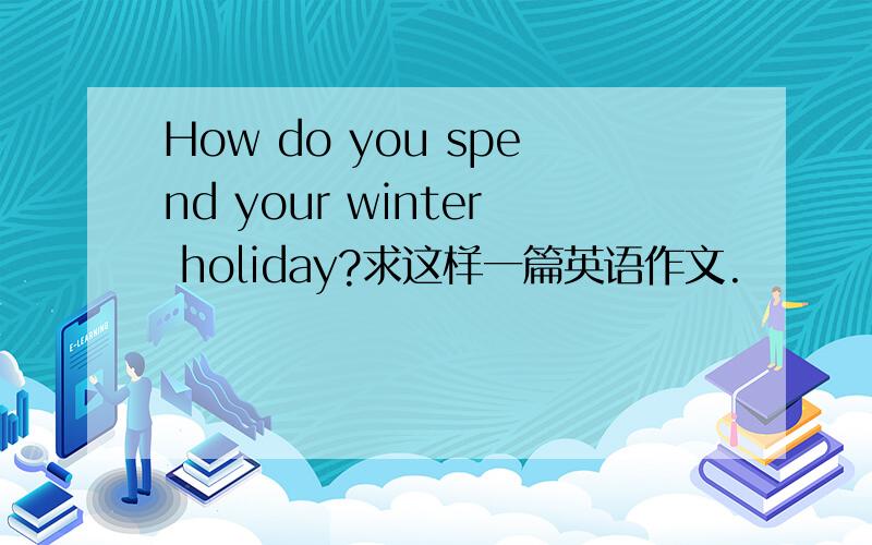 How do you spend your winter holiday?求这样一篇英语作文.