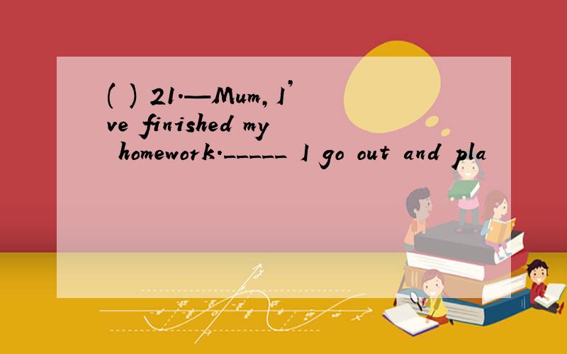 ( ) 21.—Mum,I’ve finished my homework._____ I go out and pla