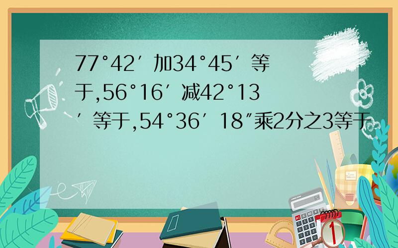 77°42′加34°45′等于,56°16′减42°13′等于,54°36′18″乘2分之3等于