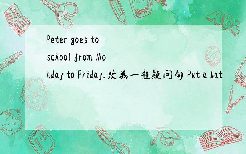 Peter goes to school from Monday to Friday.改为一般疑问句 Put a bat