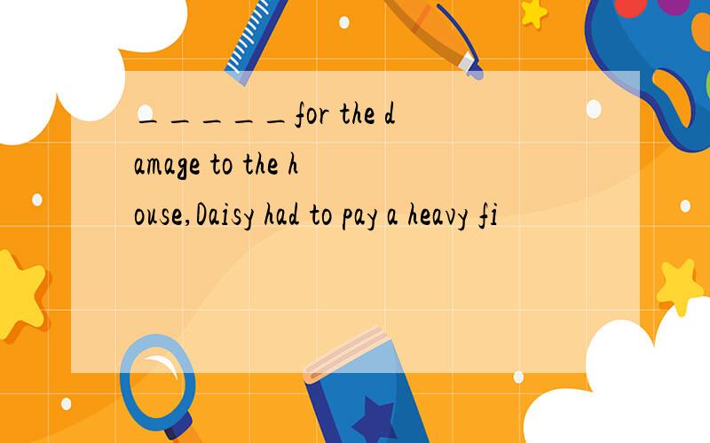 _____for the damage to the house,Daisy had to pay a heavy fi