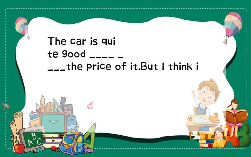 The car is quite good ____ ____the price of it.But I think i