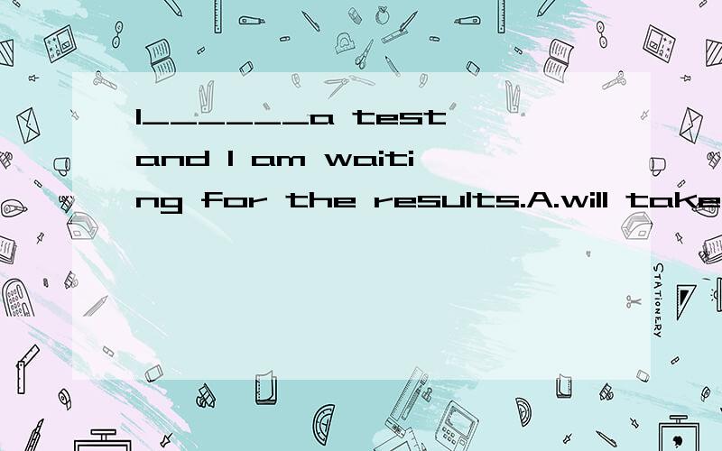 I______a test and I am waiting for the results.A.will take B