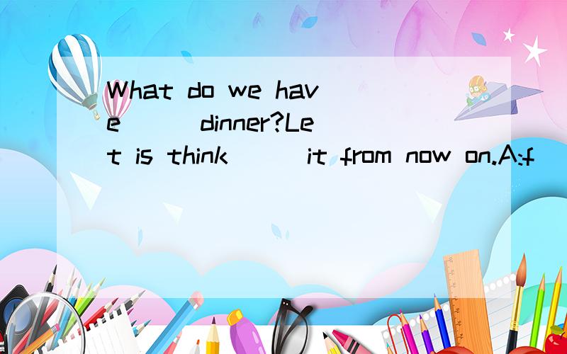 What do we have () dinner?Let is think () it from now on.A:f