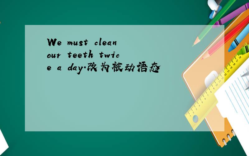 We must clean our teeth twice a day.改为被动语态