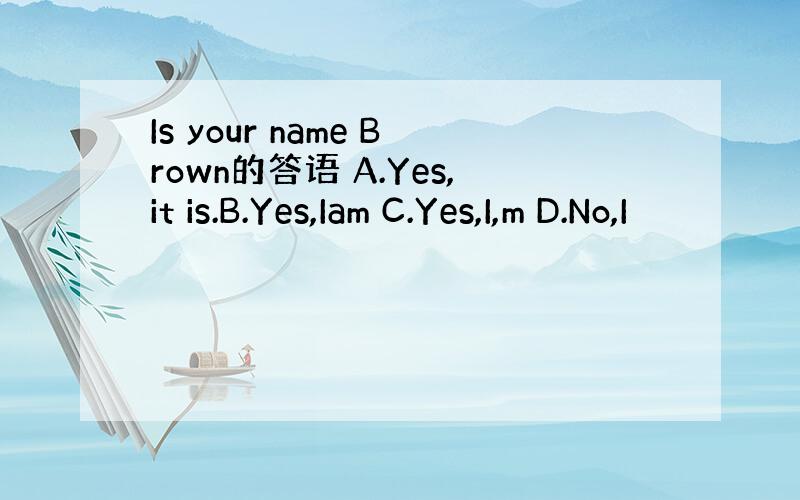 Is your name Brown的答语 A.Yes,it is.B.Yes,Iam C.Yes,I,m D.No,I