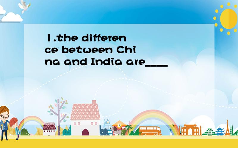 1.the difference between China and India are____