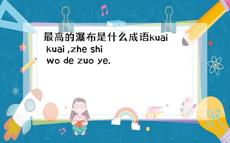 最高的瀑布是什么成语kuai kuai ,zhe shi wo de zuo ye.