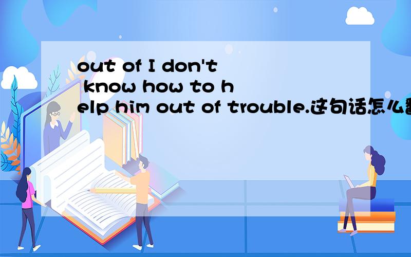 out of I don't know how to help him out of trouble.这句话怎么翻译?