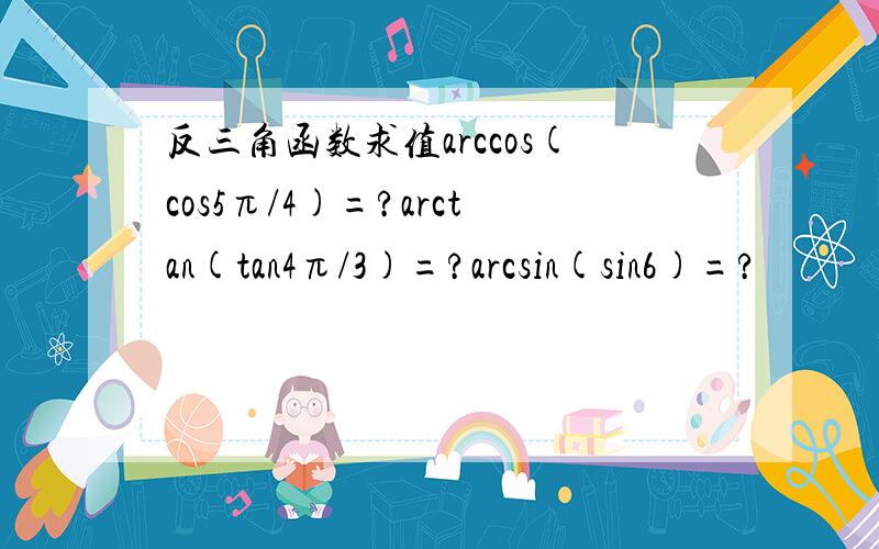 反三角函数求值arccos(cos5π/4)=?arctan(tan4π/3)=?arcsin(sin6)=?