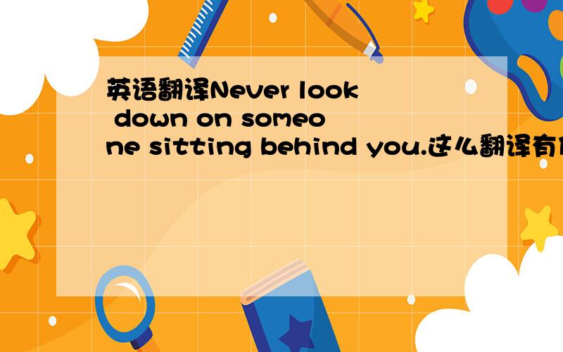 英语翻译Never look down on someone sitting behind you.这么翻译有什么瑕疵吗