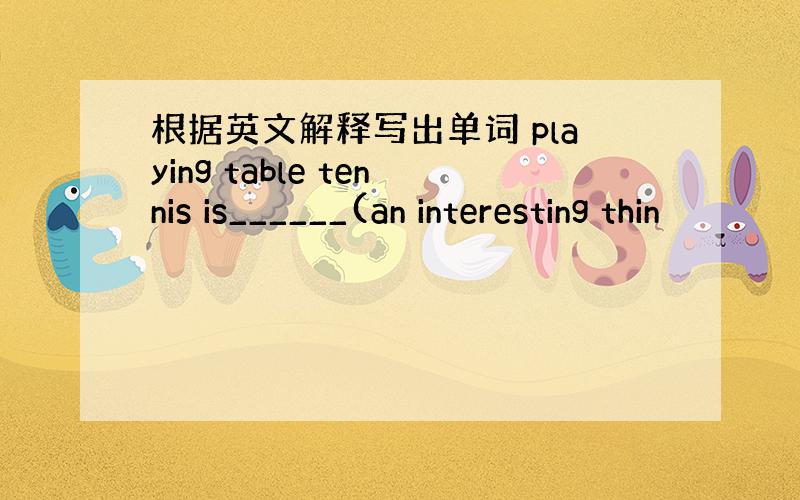 根据英文解释写出单词 playing table tennis is______(an interesting thin