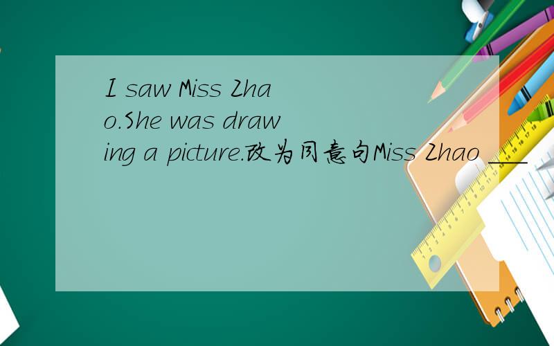 I saw Miss Zhao.She was drawing a picture.改为同意句Miss Zhao ___