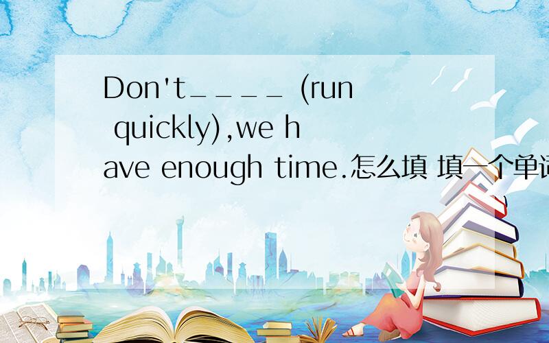 Don't____ (run quickly),we have enough time.怎么填 填一个单词..是run