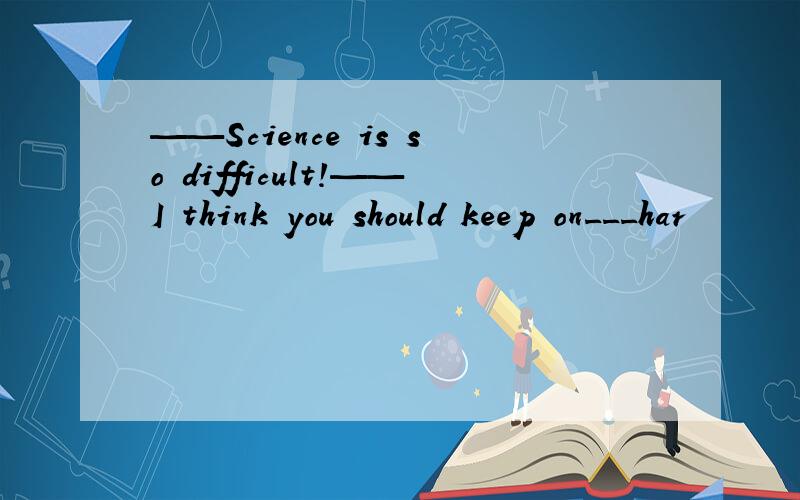 ——Science is so difficult!——I think you should keep on___har