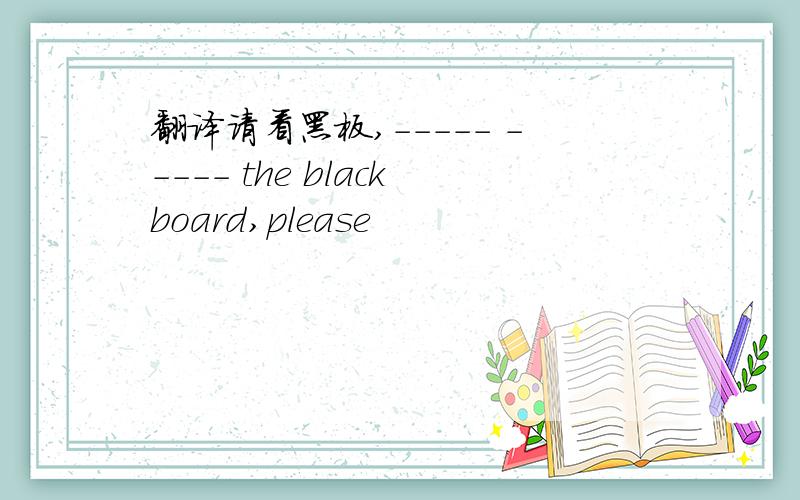 翻译请看黑板,----- ----- the blackboard,please