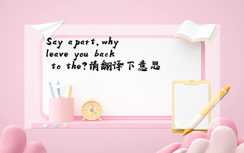 Say apart,why leave you back to the?请翻译下意思