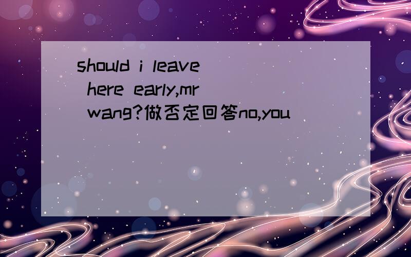 should i leave here early,mr wang?做否定回答no,you__ ___ ___.