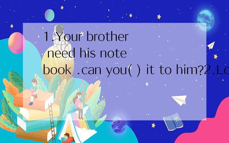 1.Your brother need his notebook .can you( ) it to him?2.Loo