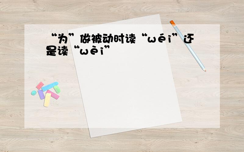 “为”做被动时读“wéi”还是读“wèi”