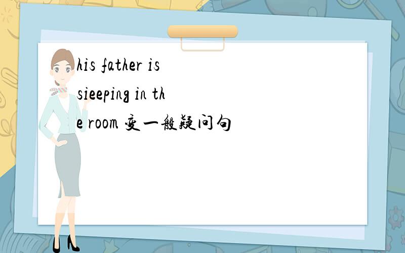 his father is sieeping in the room 变一般疑问句