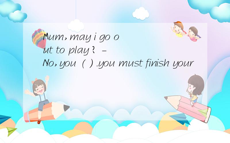 Mum,may i go out to play ? -No,you ( ) .you must finish your
