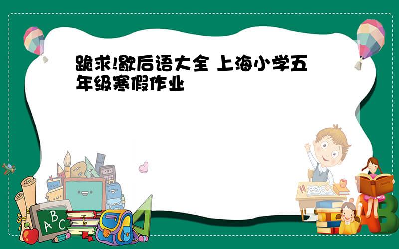跪求!歇后语大全 上海小学五年级寒假作业