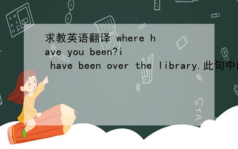 求教英语翻译 where have you been?i have been over the library.此句中的