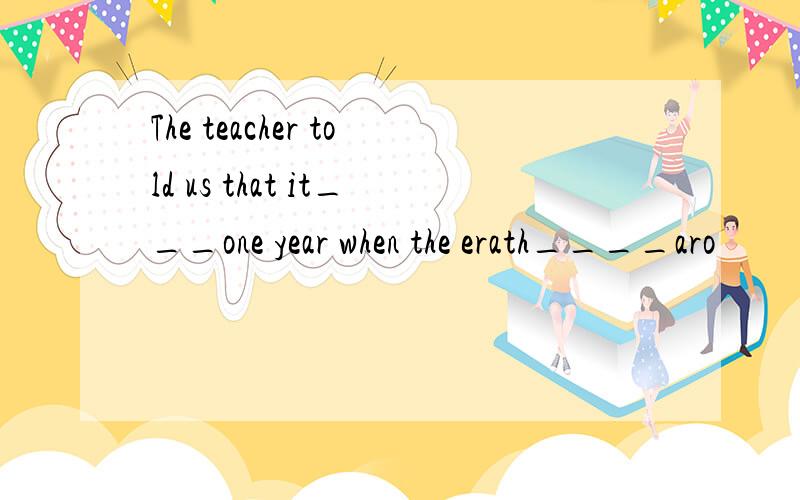 The teacher told us that it___one year when the erath____aro