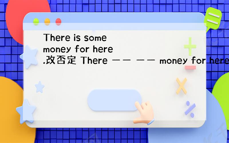 There is some money for here.改否定 There —— —— money for here.