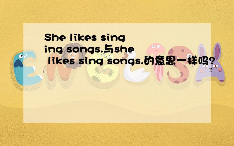 She likes singing songs.与she likes sing songs.的意思一样吗?