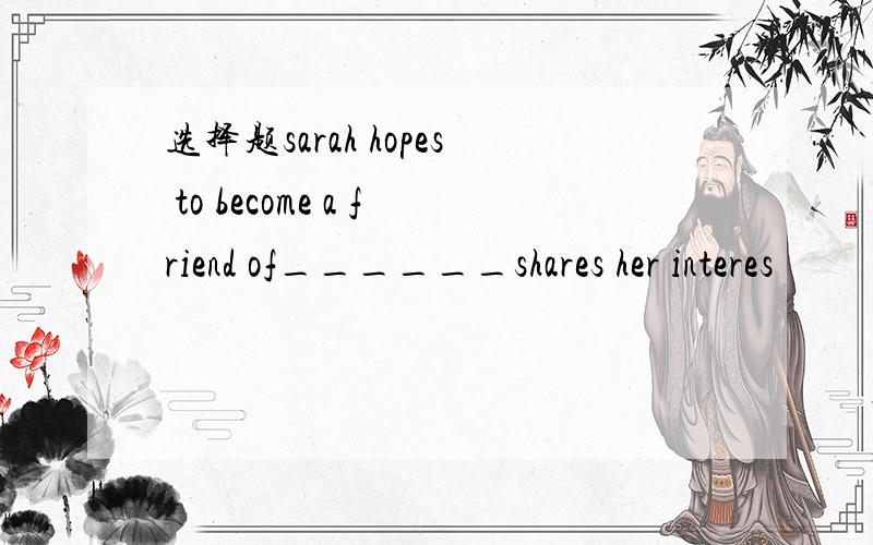 选择题sarah hopes to become a friend of______shares her interes
