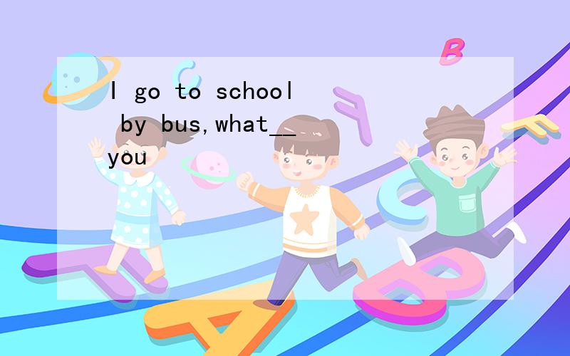 I go to school by bus,what__you