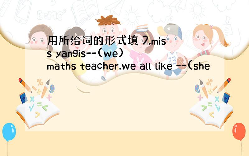 用所给词的形式填 2.miss yangis--(we)maths teacher.we all like --(she