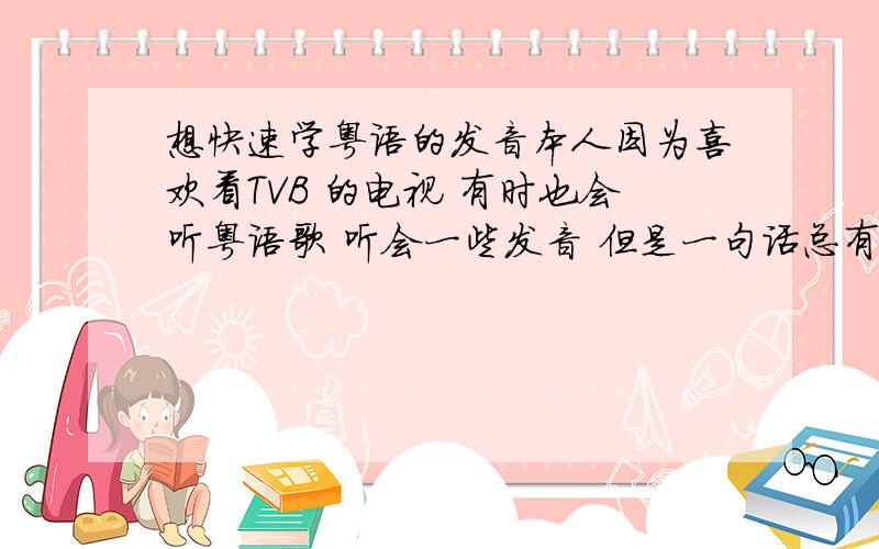 想快速学粤语的发音本人因为喜欢看TVB 的电视 有时也会听粤语歌 听会一些发音 但是一句话总有几个字的音摸不准 而且也不