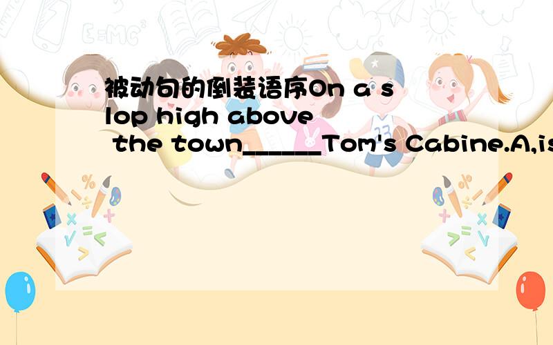 被动句的倒装语序On a slop high above the town______Tom's Cabine.A,is