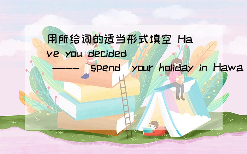 用所给词的适当形式填空 Have you decided ----（spend）your holiday in Hawa