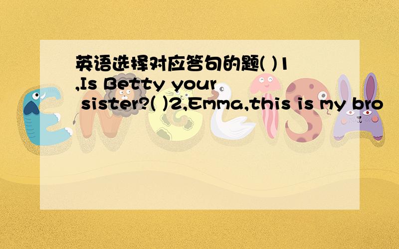 英语选择对应答句的题( )1,Is Betty your sister?( )2,Emma,this is my bro