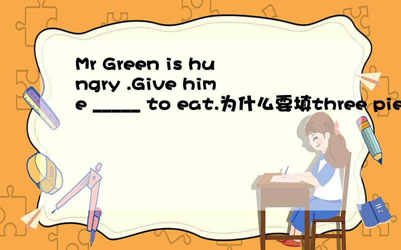 Mr Green is hungry .Give hime _____ to eat.为什么要填three pieces