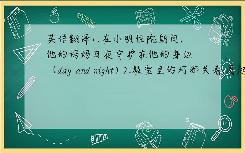 英语翻译1.在小明住院期间,他的妈妈日夜守护在他的身边 （day and night) 2.教室里的灯都关着,看起来好像