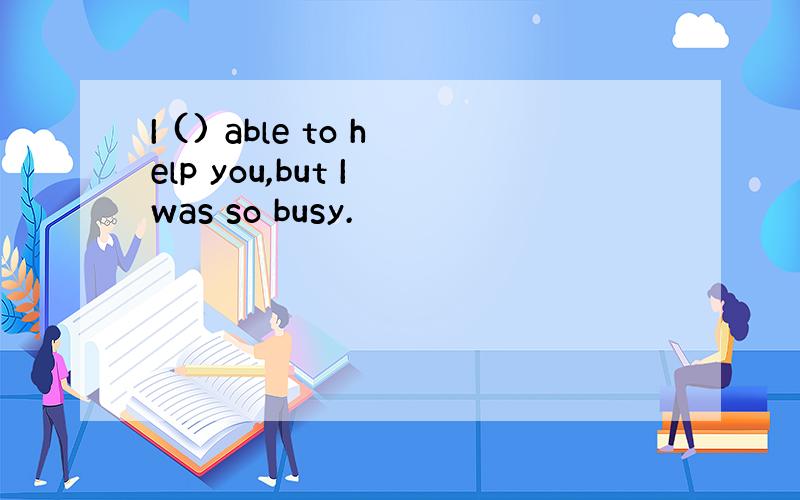 I () able to help you,but I was so busy.