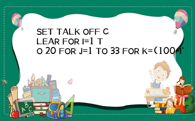 SET TALK OFF CLEAR FOR I=1 TO 20 FOR J=1 TO 33 FOR K=(100-I*
