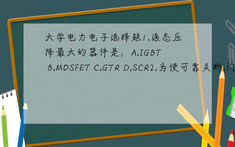 大学电力电子选择题1,通态压降最大的器件是：A,IGBT B,MOSFET C,GTR D,SCR2,为使可靠关断,门极