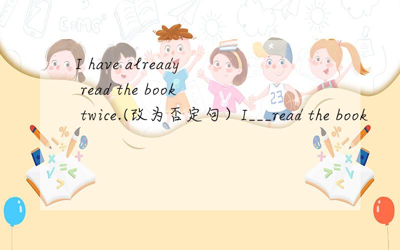 I have already read the book twice.(改为否定句）I___read the book