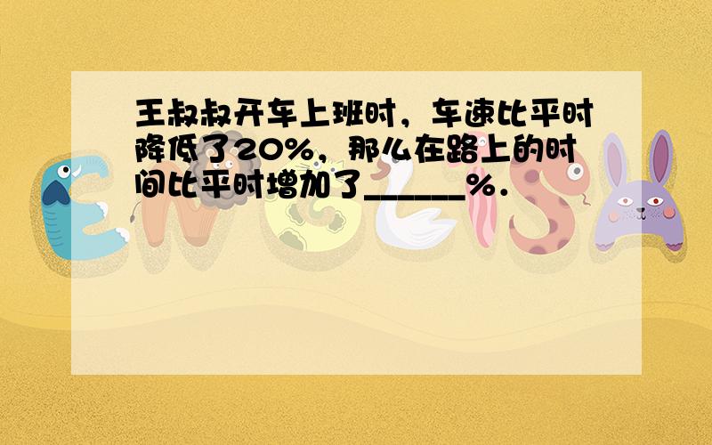 王叔叔开车上班时，车速比平时降低了20%，那么在路上的时间比平时增加了______%．