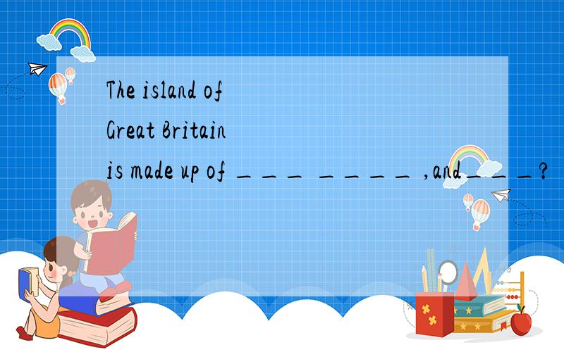 The island of Great Britain is made up of ___ ____ ,and___?