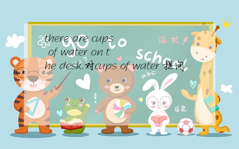 there are cups of water on the desk.对cups of water 提问