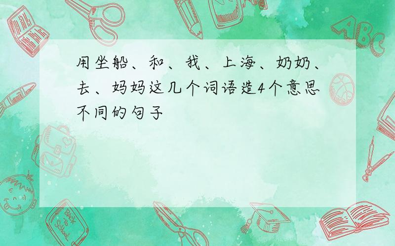 用坐船、和、我、上海、奶奶、去、妈妈这几个词语造4个意思不同的句子