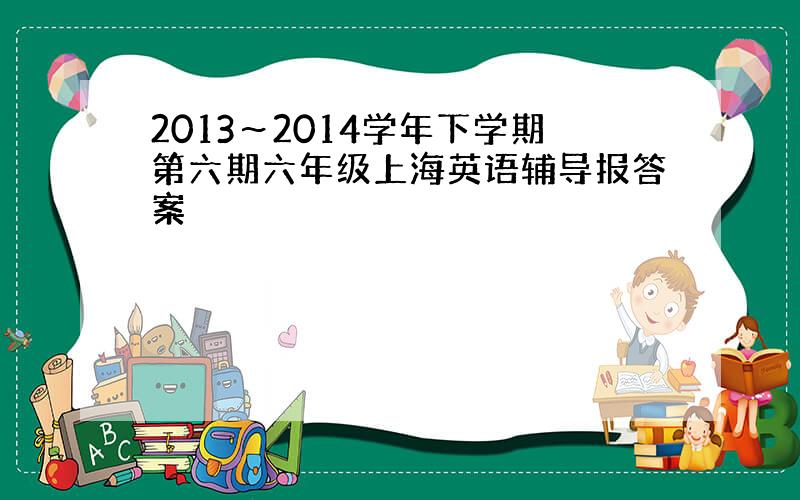 2013～2014学年下学期第六期六年级上海英语辅导报答案