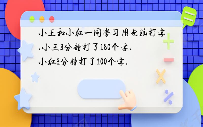 小王和小红一同学习用电脑打字,小王3分钟打了180个字,小红2分钟打了100个字.